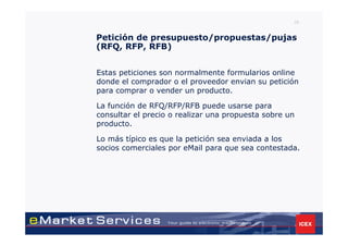 35


Petición de presupuesto/propuestas/pujas
(RFQ, RFP, RFB)


Estas peticiones son normalmente formularios online
donde el comprador o el proveedor envian su petición
para comprar o vender un producto.

La función de RFQ/RFP/RFB puede usarse para
consultar el precio o realizar una propuesta sobre un
producto.

Lo más típico es que la petición sea enviada a los
socios comerciales por eMail para que sea contestada.
 