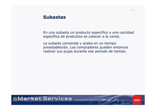 36



Subastas


En una subasta un producto específico o una cantidad
específica de productos se colocan a la venta.

La subasta comienda y acaba en un tiempo
preestablecido. Los compradores pueden entonces
realizar sus pujas durante ese periodo de tiempo.
 