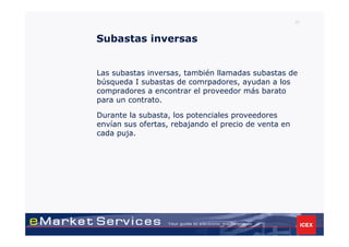 37



Subastas inversas


Las subastas inversas, también llamadas subastas de
búsqueda I subastas de comrpadores, ayudan a los
compradores a encontrar el proveedor más barato
para un contrato.

Durante la subasta, los potenciales proveedores
envían sus ofertas, rebajando el precio de venta en
cada puja.
 