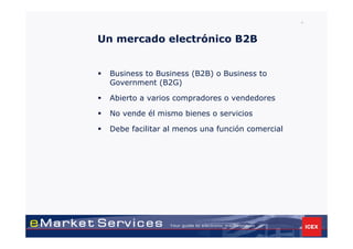 4



Un mercado electrónico B2B


 Business to Business (B2B) o Business to
 Government (B2G)

 Abierto a varios compradores o vendedores

 No vende él mismo bienes o servicios

 Debe facilitar al menos una función comercial
 