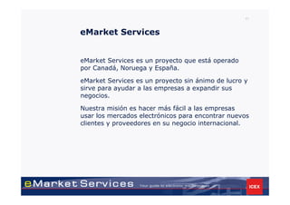 41



eMarket Services


eMarket Services es un proyecto que está operado
por Canadá, Noruega y España.

eMarket Services es un proyecto sin ánimo de lucro y
sirve para ayudar a las empresas a expandir sus
negocios.

Nuestra misión es hacer más fácil a las empresas
usar los mercados electrónicos para encontrar nuevos
clientes y proveedores en su negocio internacional.
 