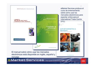 45

                                                    eMarket Services produce el
                                                    curso de entrenamiento
                                                    sobre cómo usar los
                                                    mercados electrónicos para
                                                    exportar online para el
                                                    International Trade Centre
                                                    (ITC)




El manual sobre cómo usar los mercados
electrónicos está disponible en inglés, español y
noruego
 