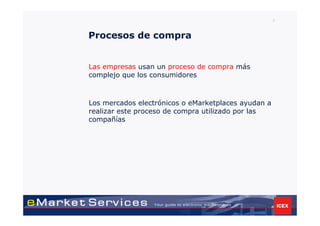 5



Procesos de compra


Las empresas usan un proceso de compra más
complejo que los consumidores



Los mercados electrónicos o eMarketplaces ayudan a
realizar este proceso de compra utilizado por las
compañías
 