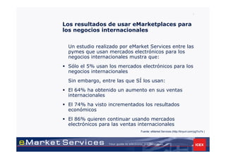 7


Los resultados de usar eMarketplaces para
los negocios internacionales


 Un estudio realizado por eMarket Services entre las
 pymes que usan mercados electrónicos para los
 negocios internacionales mustra que:
 Sólo el 5% usan los mercados electrónicos para los
 negocios internacionales
 Sin embargo, entre las que SÍ los usan:
 El 64% ha obtenido un aumento en sus ventas
 internacionales
 El 74% ha visto incrementados los resultados
 económicos
 El 86% quieren continuar usando mercados
 electrónicos para las ventas internacionales
                               Fuente: eMarket Services (http://tinyurl.com/yg7cv7s )
 
