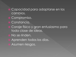  Capacidad para adaptarse en los
cambios.
 Compromiso.
 Constancia.
 Coraje físico y gran entusiasmo para
toda clase de ideas.
 No se rinden.
 Aprenden todos los días.
 Asumen riesgos.
 