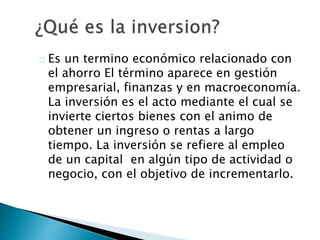 Es un termino económico relacionado con
el ahorro El término aparece en gestión
empresarial, finanzas y en macroeconomía.
La inversión es el acto mediante el cual se
invierte ciertos bienes con el animo de
obtener un ingreso o rentas a largo
tiempo. La inversión se refiere al empleo
de un capital en algún tipo de actividad o
negocio, con el objetivo de incrementarlo.
 