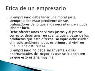 El empresario debe tener una moral justa
siempre debe estar pendiente de sus
trabajadores de lo que ellos necesitan para poder
laborar bien.
Debe ofrecer unos servicios justos y al precio
correcto, debe tener en cuenta que a pesar de los
productos que este ofrezca siempre debe cuidar
el medio ambiente pues es primordial vivir en
una buena naturaleza.
El empresario no debe sacar ventaja d las
oportunidades de negocios que se le aparecen
ya que esto estaría muy mal.
 