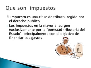 El impuesto es una clase de tributo regido por
el derecho publico
Los impuestos en la mayoría surgen
exclusivamente por la “potestad tributaria del
Estado”, principalmente con el objetivo de
financiar sus gastos
 