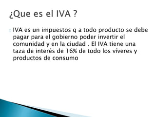 IVA es un impuestos q a todo producto se debe
pagar para el gobierno poder invertir el
comunidad y en la ciudad . El IVA tiene una
taza de interés de 16% de todo los víveres y
productos de consumo
 