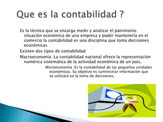 Es la técnica que se encarga medir y analizar el patrimonio
situación económica de una empresa y poder mantenerla en el
comercio la contabilidad es una disciplina que toma decisiones
económicas
Existen dos tipos de contabilidad
Macroeconomía :La contabilidad nacional ofrece la representación
numérica sistemática de la actividad económica de un país,
Microeconomía :Es la contabilidad de las pequeñas unidades
económicas. Su objetivo es suministrar información que
se utilizará en la toma de decisiones.
 