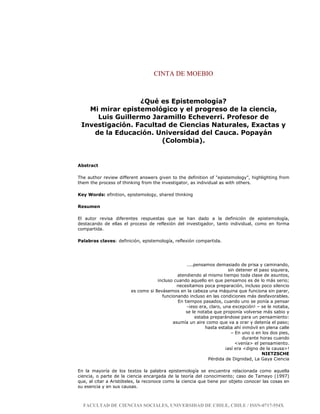 CINTA DE MOEBIO
FACULTAD DE CIENCIAS SOCIALES, UNIVERSIDAD DE CHILE, CHILE / ISSN-0717-554X
¿Qué es Epistemología?
Mi mirar epistemológico y el progreso de la ciencia,
Luis Guillermo Jaramillo Echeverri. Profesor de
Investigación. Facultad de Ciencias Naturales, Exactas y
de la Educación. Universidad del Cauca. Popayán
(Colombia).
Abstract
The author review different answers given to the definition of “epistemology”, highlighting from
them the process of thinking from the investigator, as individual as with others.
Key Words: efinition, epistemology, shared thinking
Resumen
El autor revisa diferentes respuestas que se han dado a la definición de epistemología,
destacando de ellas el proceso de reflexión del investigador, tanto individual, como en forma
compartida.
Palabras claves: definición, epistemología, reflexión compartida.
....pensamos demasiado de prisa y caminando,
sin detener el paso siquiera,
atendiendo al mismo tiempo toda clase de asuntos,
incluso cuando aquello en que pensamos es de lo más serio;
necesitamos poca preparación, incluso poco silencio
es como si llevásemos en la cabeza una máquina que funciona sin parar,
funcionando incluso en las condiciones más desfavorables.
En tiempos pasados, cuando uno se ponía a pensar
-¡eso era, claro, una excepción! – se le notaba,
se le notaba que proponía volverse más sabio y
estaba preparándose para un pensamiento:
asumía un aire como que va a orar y detenía el paso;
hasta estaba ahí inmóvil en plena calle
– En uno o en los dos pies,
durante horas cuando
<venía> el pensamiento.
¡así era <digno de la causa>!
NIETZSCHE
Pérdida de Dignidad, La Gaya Ciencia
En la mayoría de los textos la palabra epistemología se encuentra relacionada como aquella
ciencia, o parte de la ciencia encargada de la teoría del conocimiento; caso de Tamayo (1997)
que, al citar a Aristóteles, la reconoce como la ciencia que tiene por objeto conocer las cosas en
su esencia y en sus causas.
 