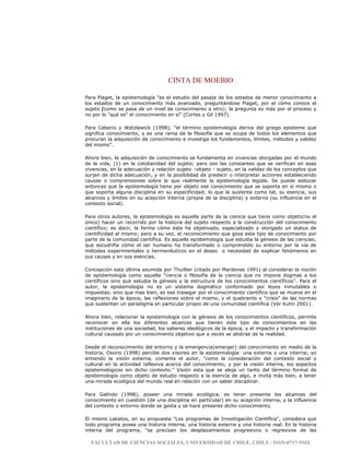CINTA DE MOEBIO
FACULTAD DE CIENCIAS SOCIALES, UNIVERSIDAD DE CHILE, CHILE / ISSN-0717-554X
Para Piaget, la epistemología "es el estudio del pasaje de los estados de menor conocimiento a
los estados de un conocimiento más avanzado, preguntándose Piaget, por el cómo conoce el
sujeto (como se pasa de un nivel de conocimiento a otro); la pregunta es más por el proceso y
no por lo "qué es" el conocimiento en sí" (Cortes y Gil 1997).
Para Ceberio y Watzlawick (1998), "el término epistemología deriva del griego episteme que
significa conocimiento, y es una rama de la filosofía que se ocupa de todos los elementos que
procuran la adquisición de conocimiento e investiga los fundamentos, límites, métodos y validez
del mismo".
Ahora bien, la adquisición de conocimiento se fundamenta en vivencias otorgadas por el mundo
de la vida, (1) en la cotidianidad del sujeto; pero son las constantes que se verifican en esas
vivencias, en la adecuación y relación sujeto –objeto - sujeto, en la validez de los conceptos que
surjan de dicha adecuación, y en la posibilidad de predecir o interpretar acciones estableciendo
causas o comprensiones sobre lo que realmente la epistemología legisla. Se puede esbozar
entonces que la epistemología tiene por objeto ese conocimiento que se soporta en sí mismo o
que soporta alguna disciplina en su especificidad; lo que la sustenta como tal, su esencia, sus
alcances y límites en su acepción interna (propia de la disciplina) y externa (su influencia en el
contexto social).
Para otros autores, la epistemología es aquella parte de la ciencia que tiene como objeto(no el
único) hacer un recorrido por la historia del sujeto respecto a la construcción del conocimiento
científico; es decir, la forma cómo éste ha objetivado, especializado y otorgado un status de
cientificidad al mismo; pero a su vez, el reconocimiento que goza este tipo de conocimiento por
parte de la comunidad científica. Es aquella epistemología que estudia la génesis de las ciencias;
que escudriña cómo el ser humano ha transformado o comprendido su entorno por la vía de
métodos experimentales o hermenéuticos en el deseo o necesidad de explicar fenómenos en
sus causas y en sus esencias.
Concepción esta última asumida por Thuillier (citado por Mardones 1991) al considerar la noción
de epistemología como aquella "ciencia o filosofía de la ciencia que no impone dogmas a los
científicos sino que estudia la génesis y la estructura de los conocimientos científicos". Para el
autor, la epistemología no es un sistema dogmático conformado por leyes inmutables e
impuestas; sino que mas bien, es ese trasegar por el conocimiento científico que se mueve en el
imaginario de la época; las reflexiones sobre el mismo, y el quebranto o "crisis" de las normas
que sustentan un paradigma en particular propio de una comunidad científica (Ver Kuhn 2001).
Ahora bien, relacionar la epistemología con la génesis de los conocimientos científicos, permite
reconocer en ella los diferentes alcances que tienen este tipo de conocimientos en las
instituciones de una sociedad, los saberes ideológicos de la época, y el impacto y transformación
cultural causado por un conocimiento objetivo que a veces se abstrae de la realidad.
Desde el reconocimiento del entorno y la emergencia(emerger) del conocimiento en medio de la
historia, Osorio (1998) percibe dos visones en la epistemología: una externa y una interna; yo
entiendo la visión externa, comenta el autor, "como la consideración del contexto social y
cultural en la actividad reflexiva acerca del conocimiento; y por la visión interna, los aspectos
epistemológicos sin dicho contexto." Visión esta que se aleja un tanto del término formal de
epistemología como objeto de estudio respecto a la esencia de algo, e invita más bien, a tener
una mirada ecológica del mundo real en relación con un saber disciplinar.
Para Galindo (1998), poseer una mirada ecológica, es tener presente los alcances del
conocimiento en cuestión (de una disciplina en particular) en su acepción interna, y la influencia
del contexto o entorno donde se gesta y se hace presente dicho conocimiento.
El mismo Lakatos, en su propuesta "Los programas de Investigación Científica", considera que
todo programa posee una historia interna, una historia externa y una historia real. En la historia
interna del programa, "se precisan los desplazamientos progresivos o regresivos de las
 