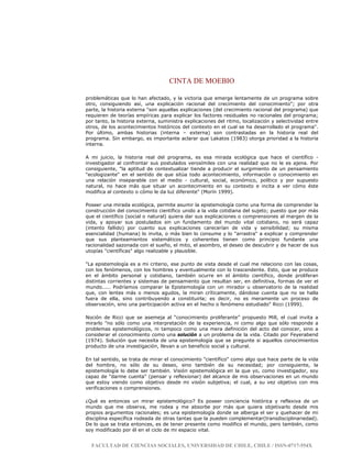 CINTA DE MOEBIO
FACULTAD DE CIENCIAS SOCIALES, UNIVERSIDAD DE CHILE, CHILE / ISSN-0717-554X
problemáticas que lo han afectado, y la victoria que emerge lentamente de un programa sobre
otro, consiguiendo así, una explicación racional del crecimiento del conocimiento"; por otra
parte, la historia externa "son aquellas explicaciones (del crecimiento racional del programa) que
requieren de teorías empíricas para explicar los factores residuales no racionales del programa;
por tanto, la historia externa, suministra explicaciones del ritmo, localización y selectividad entre
otros, de los acontecimientos históricos del contexto en el cual se ha desarrollado el programa".
Por último, ambas historias (interna – externa) son contrastadas en la historia real del
programa. Sin embargo, es importante aclarar que Lakatos (1983) otorga prioridad a la historia
interna.
A mi juicio, la historia real del programa, es esa mirada ecológica que hace el científico -
investigador al confrontar sus postulados verosímiles con una realidad que no le es ajena. Por
consiguiente, "la aptitud de contextualizar tiende a producir el surgimiento de un pensamiento
"ecologizante" en el sentido de que sitúa todo acontecimiento, información o conocimiento en
una relación inseparable con el medio - cultural, social, económico, político y por supuesto
natural, no hace más que situar un acontecimiento en su contexto e incita a ver cómo éste
modifica al contexto o cómo le da luz diferente" (Morín 1999).
Poseer una mirada ecológica, permite asumir la epistemología como una forma de comprender la
construcción del conocimiento científico unido a la vida cotidiana del sujeto; puesto que por más
que el científico (social o natural) quiera dar sus explicaciones o comprensiones al margen de la
vida, y apoyar sus postulados sin un fundamento del mundo vital cotidiano, no será capaz
(intento fallido) por cuanto sus explicaciones carecerían de vida y sensibilidad; su misma
esencialidad (humana) lo invita, o más bien lo consume y lo "arrastra" a explicar y comprender
que sus planteamientos sistemáticos y coherentes tienen como principio fundante una
racionalidad sazonada con el sueño, el mito, el asombro, el deseo de descubrir y de hacer de sus
utopías "científicas" algo realizable y plausible.
"La epistemología es a mi criterio, ese punto de vista desde el cual me relaciono con las cosas,
con los fenómenos, con los hombres y eventualmente con lo trascendente. Esto, que se produce
en el ámbito personal y cotidiano, también ocurre en el ámbito científico, donde proliferan
distintas corrientes y sistemas de pensamiento que resultan ser, en definitiva, formas de ver el
mundo..... Podríamos comparar la Epistemología con un mirador u observatorio de la realidad
que, con lentes más o menos agudos, la miran críticamente, dándose cuenta que no se halla
fuera de ella, sino contribuyendo a constituirla; es decir, no es meramente un proceso de
observación, sino una participación activa en el hecho o fenómeno estudiado" Ricci (1999).
Noción de Ricci que se asemeja al “conocimiento proliferante” propuesto Mill, el cual invita a
mirarlo "no sólo como una interpretación de la experiencia, ni como algo que sólo responde a
problemas epistemológicos, ni tampoco como una mera definición del acto del conocer, sino a
considerar el conocimiento como una solución a un problema de la vida. Citado por Feyerabend
(1974). Solución que necesita de una epistemología que se pregunte si aquellos conocimientos
producto de una investigación, llevan a un beneficio social y cultural.
En tal sentido, se trata de mirar el conocimiento "científico" como algo que hace parte de la vida
del hombre, no sólo de su deseo, sino también de su necesidad; por consiguiente, la
epistemología lo debe ser también. Visión epistemológica en la que yo, como investigador, soy
capaz de "darme cuenta" (pensar y reflexionar) del alcance de mis observaciones en un mundo
que estoy viendo como objetivo desde mi visión subjetiva; el cual, a su vez objetivo con mis
verificaciones o comprensiones.
¿Qué es entonces un mirar epistemológico? Es poseer conciencia histórica y reflexiva de un
mundo que me observa, me rodea y me absorbe por más que quiera objetivarlo desde mis
propios argumentos racionales; es una epistemología donde se alberga el ser y quehacer de mi
disciplina específica rodeada de otras tantas que la pueden complementar(transdisciplinariedad).
De lo que se trata entonces, es de tener presente como modifico el mundo, pero también, como
soy modificado por él en el ciclo de mi espacio vital.
 