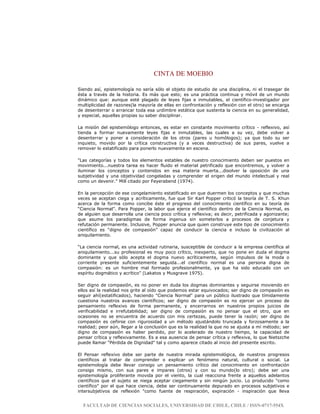 CINTA DE MOEBIO
FACULTAD DE CIENCIAS SOCIALES, UNIVERSIDAD DE CHILE, CHILE / ISSN-0717-554X
Siendo así, epistemología no sería sólo el objeto de estudio de una disciplina, ni el trasegar de
ésta a través de la historia. Es más que esto; es una práctica continua y móvil de un mundo
dinámico que: aunque esté plagado de leyes fijas e inmutables, el científico-investigador por
multiplicidad de razones(la mayoría de ellas en confrontación y reflexión con el otro) se encarga
de desenterrar o arrancar toda esa urdimbre estática que sustenta la ciencia en su generalidad,
y especial, aquellas propias su saber disciplinar.
La misión del epistemólogo entonces, es estar en constante movimiento crítico - reflexivo, así
tienda a formar nuevamente leyes fijas e inmutables, las cuales a su vez, debe volver a
desenterrar y poner a consideración de los otros (pares u homólogos); ya que todo su ser
inquieto, movido por la crítica constructiva (y a veces destructiva) de sus pares, vuelve a
remover lo estatificado para ponerlo nuevamente en escena.
"Las categorías y todos los elementos estables de nuestro conocimiento deben ser puestos en
movimiento...nuestra tarea es hacer fluido el material petrificado que encontremos, y volver a
iluminar los conceptos y contenidos en esa materia muerta...disolver la oposición de una
subjetividad y una objetividad congeladas y comprender el origen del mundo intelectual y real
como un devenir." Mill citado por Feyerabend (1974).
En la percepción de ese congelamiento estatificado en que duermen los conceptos y que muchas
veces se aceptan ciega y acríticamente, fue que Sir Karl Popper criticó la teoría de T. S. Khun
acerca de la forma como concibe éste el progreso del conocimiento científico en su teoría de
“Ciencia Normal”. Para Popper, la labor que ejerce el científico dentro de la Ciencia Normal, es
de alguien que desarrolla una ciencia poco crítica y reflexiva; es decir, petrificada y agonizante;
que asume los paradigmas de forma ingenua sin someterlos a procesos de conjetura y
refutación permanente. Inclusive, Popper anuncia que quien construye este tipo de conocimiento
científico es “digno de compasión” capaz de conducir la ciencia e incluso la civilización al
aniquilamiento.
“La ciencia normal, es una actividad rutinaria, susceptible de conducir a la empresa científica al
aniquilamiento...su profesional es muy poco crítico, inexperto, que no pone en duda el dogma
dominante y que sólo acepta el dogma nuevo acríticamente, según impulsos de la moda o
corriente presente suficientemente seguida...el científico normal es una persona digna de
compasión: es un hombre mal formado profesionalmente, ya que ha sido educado con un
espíritu dogmático y acrítico” (Lakatos y Musgrave 1975).
Ser digno de compasión, es no poner en duda los dogmas dominantes y seguirse moviendo en
ellos así la realidad nos grite al oído que podemos estar equivocados; ser digno de compasión es
seguir ahí(estatificados), haciendo "Ciencia Normal" para un público ilustrado que tímidamente
cuestiona nuestros avances científicos; ser digno de compasión es no ejercer un proceso de
pensamiento reflexivo de forma permanente, y encerrarnos en nuestros propios juicios de
verificabilidad e irrefutabilidad; ser digno de compasión es no pensar que el otro, que en
ocasiones no se encuentra de acuerdo con mis certezas, puede tener la razón; ser digno de
compasión es ceñirse con rigurosidad a un método ajustándolo truncada y forzosamente a la
realidad; peor aún, llegar a la conclusión que es la realidad la que no se ajusta a mí método; ser
digno de compasión es haber perdido, por lo acelerado de nuestro tiempo, la capacidad de
pensar crítica y reflexivamente. Es a esa ausencia de pensar crítica y reflexiva, lo que Nietszche
puede llamar "Pérdida de Dignidad" tal y como aparece citado al inicio del presente escrito.
El Pensar reflexivo debe ser parte de nuestra mirada epistemológica, de nuestros progresos
científicos al tratar de comprender o explicar un fenómeno natural, cultural o social. La
epistemología debe llevar consigo un pensamiento crítico del conocimiento en confrontación
consigo mismo, con sus pares e impares (otros) y con su mundo(lo otro); debe ser una
epistemología proliferante movida por el viento, la cual reacciona frente a aquellos adelantos
científicos que el sujeto se niega aceptar ciegamente y sin ningún juicio. Lo producido "como
científico" por el que hace ciencia, debe ser continuamente depurado en procesos subjetivos e
intersubjetivos de reflexión "como fuente de respiración, expiración - inspiración que lleva
 