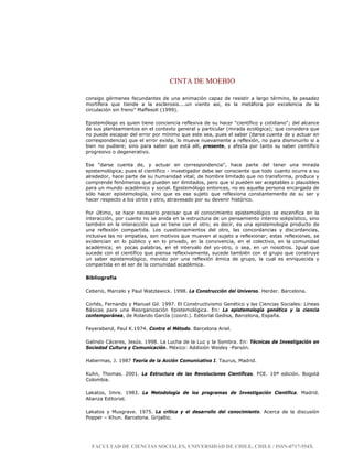 CINTA DE MOEBIO
FACULTAD DE CIENCIAS SOCIALES, UNIVERSIDAD DE CHILE, CHILE / ISSN-0717-554X
consigo gérmenes fecundantes de una animación capaz de resistir a largo término, la pesadez
mortífera que tiende a la esclerosis....un viento así, es la metáfora por excelencia de la
circulación sin freno" Maffesoli (1999).
Epistemólogo es quien tiene conciencia reflexiva de su hacer "científico y cotidiano"; del alcance
de sus planteamientos en el contexto general y particular (mirada ecológica); que considera que
no puede escapar del error por mínimo que este sea, pues el saber (darse cuenta de y actuar en
correspondencia) que el error existe, lo mueve nuevamente a reflexión, no para disminuirlo si a
bien no pudiere; sino para saber que está allí, presente, y afecta por tanto su saber científico
progresivo o degenerativo.
Ese "darse cuenta de, y actuar en correspondencia", hace parte del tener una mirada
epistemológica; pues el científico - investigador debe ser consciente que todo cuanto ocurre a su
alrededor, hace parte de su humanidad vital; de hombre limitado que no transforma, produce y
comprende fenómenos que pueden ser ilimitados, pero que sí pueden ser aceptables o plausibles
para un mundo académico y social. Epistemólogo entonces, no es aquella persona encargada de
sólo hacer epistemología, sino que es ese sujeto que reflexiona constantemente de su ser y
hacer respecto a los otros y otro, atravesado por su devenir histórico.
Por último, se hace necesario precisar que el conocimiento epistemológico se escenifica en la
interacción, por cuanto no se anida en la estructura de un pensamiento interno solipsístico, sino
también en la interacción que se tiene con el otro; es decir, es una epistemología producto de
una reflexión compartida. Los cuestionamientos del otro, las concordancias y discordancias,
inclusive las no empatías, son motivos que mueven al sujeto a reflexionar; estas reflexiones, se
evidencian en lo público y en lo privado, en la convivencia, en el colectivo, en la comunidad
académica; en pocas palabras, en el intervalo del yo-otro, o sea, en un nosotros. Igual que
sucede con el científico que piensa reflexivamente, sucede también con el grupo que construye
un saber epistemológico, movido por una reflexión émica de grupo, la cual es enriquecida y
compartida en el ser de la comunidad académica.
Bibliografía
Ceberio, Marcelo y Paul Watzlawick. 1998. La Construcción del Universo. Herder. Barcelona.
Cortés, Fernando y Manuel Gil. 1997. El Constructivismo Genético y las Ciencias Sociales: Líneas
Básicas para una Reorganización Epistemológica. En: La epistemología genética y la ciencia
contemporánea, de Rolando García (coord.). Editorial Gedisa, Barcelona, España.
Feyerabend, Paul K.1974. Contra el Método. Barcelona Ariel.
Galindo Cáceres, Jesús. 1998. La Lucha de la Luz y la Sombra. En: Técnicas de Investigación en
Sociedad Cultura y Comunicación. México: Addisión Wesley -Parsón.
Habermas, J. 1987 Teoría de la Acción Comunicativa I. Taurus, Madrid.
Kuhn, Thomas. 2001. La Estructura de las Revoluciones Científicas. FCE. 10ª edición. Bogotá
Colombia.
Lakatos, Imre. 1983. La Metodología de los programas de Investigación Científica. Madrid.
Alianza Editorial.
Lakatos y Musgrave. 1975. La crítica y el desarrollo del conocimiento. Acerca de la discusión
Popper – Khun. Barcelona. Grijalbo.
 