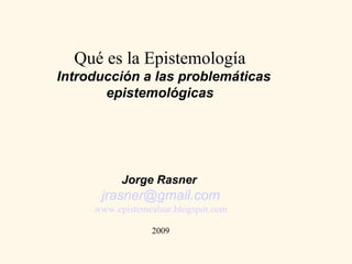 Qué es la Epistemología
Introducción a las problemáticas
       epistemológicas
                 




           Jorge Rasner
      jrasner@gmail.com
     www.epistemealsur.blogspot.com

                  2009
 