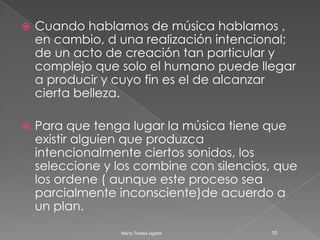 Cuando hablamos de música hablamos , en cambio, d una realización intencional; de un acto de creación tan particular y complejo que solo el humano puede llegar a producir y cuyo fin es el de alcanzar cierta belleza.Para que tenga lugar la música tiene que existir alguien que produzca  intencionalmente ciertos sonidos, los seleccione y los combine con silencios, que los ordene ( aunque este proceso sea parcialmente inconsciente)de acuerdo a un plan.10María Teresa Ugarte