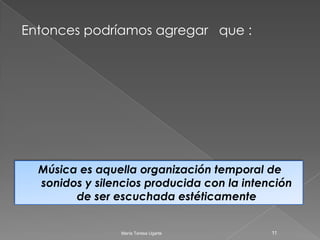Entonces podríamos agregar   que :Música es aquella organización temporal de sonidos y silencios producida con la intención de ser escuchada estéticamente11María Teresa Ugarte