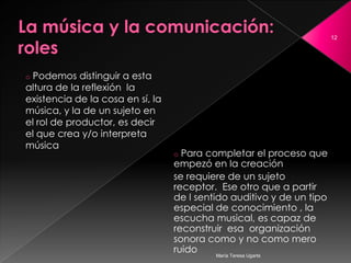 La música y la comunicación: roles Podemos distinguir a esta altura de la reflexión  la existencia de la cosa en sí, la música, y la de un sujeto en el rol de productor, es decir  el que crea y/o interpreta música