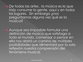 De todas las artes , la música es la que más consume la gente, aquí y en todos los lugares.  Sin embargo ¿nos preguntamos alguna vez qué es la música?Aunque sea imposible formular una definición de música que satisfaga a todo el mundo, comenzar a pensar en ella nos abrirá un camino de múltiples posibilidades que alimentará por la sola reflexión nuestra comprensión del fenómeno musical. 2María Teresa Ugarte