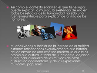 La música , la expresión y la interpretación Lo indecible. Un músico interpretaba una tonada en su instrumento, mientras un hombre lo escuchaba. Al concluir su ejecución el músico preguntó: “¿qué opinas?” A lo que el hombre respondió con otra pregunta: “¿puedes contarme su significado?” Entonces el músico volvió a tocar la misma pieza desde el comienzo. Al concluir dijo: “Significa eso”. “Aquello sobre lo que preguntamos es, en sí mismo, su respuesta más completa.”17María Teresa Ugarte