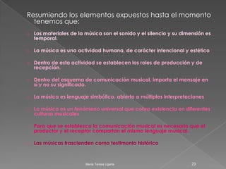 El discurso musical es un discurso que “ no significa”, que no viene a sustituir por sí mismo           ( como en el caso de la lengua) nada en particular y que solo puede ser comprendido en términos musicales y compartido  desde  una perspectiva estética.Si bien es indudable que existe cierta comunicación entre productor y receptor, el mensaje( estructuras musicales) puede ser interpretado de diversas maneras, incluso atribuyéndole significados que ni siquiera el autor hubiese imaginado. El sujeto musical, tanto el compositor como el intérprete y el oyente, construye sentido musical según sus propias ideas, vivencias y conocimientos18María Teresa Ugarte