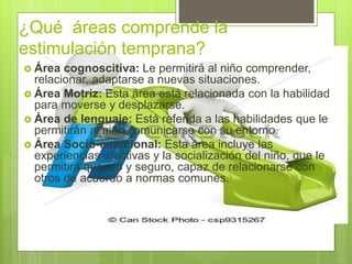 ¿Qué áreas comprende la
estimulación temprana?
 Área cognoscitiva: Le permitirá al niño comprender,
relacionar, adaptarse a nuevas situaciones.
 Área Motriz: Esta área está relacionada con la habilidad
para moverse y desplazarse.
 Área de lenguaje: Está referida a las habilidades que le
permitirán al niño comunicarse con su entorno.
 Área Socio-emocional: Esta área incluye las
experiencias afectivas y la socialización del niño, que le
permitirá querido y seguro, capaz de relacionarse con
otros de acuerdo a normas comunes.
 