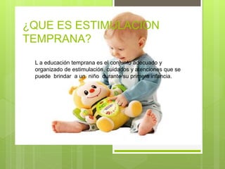 ¿QUE ES ESTIMULACION
TEMPRANA?
L a educación temprana es el conjunto adecuado y
organizado de estimulación, cuidados y atenciones que se
puede brindar a un niño durante su primera infancia.
 