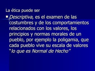 La ética puede ser  Descriptiva , es el examen de las costumbres y de los comportamientos relacionados con los valores, los principios y normas morales de un pueblo, por ejemplo la poligamia, que cada pueblo vive su escala de valores “ lo que es Normal de Hecho” 