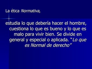 La ética  Normativa ,  estudia lo que debería hacer el hombre, cuestiona lo que es bueno y lo que es malo para vivir bien. Se divide en general y especial o aplicada. “ Lo que es Normal de derecho” 