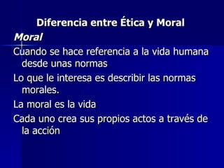 Diferencia entre Ética y Moral  Moral  Cuando se hace referencia a la vida humana desde unas normas Lo que le interesa es describir las normas morales. La moral es la vida Cada uno crea sus propios actos a través de la acción 
