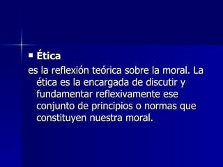 Ética   es la reflexión teórica sobre la moral. La ética es la encargada de discutir y fundamentar reflexivamente ese conjunto de principios o normas que constituyen nuestra moral.  
