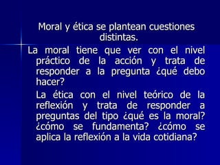 Moral y ética se plantean cuestiones distintas.  La moral tiene que ver con el nivel práctico de la acción y trata de responder a la pregunta ¿qué debo hacer? La ética con el nivel teórico de la reflexión y trata de responder a preguntas del tipo ¿qué es la moral? ¿cómo se fundamenta? ¿cómo se aplica la reflexión a la vida cotidiana?  