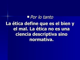 Por lo tanto La ética define que es el bien y el mal. La ética no es una ciencia descriptiva sino normativa. 