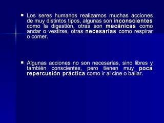 Los seres humanos realizamos muchas acciones de muy distintos tipos, algunas son  inconscientes  como la digestión, otras son  mecánicas  como andar o vestirse, otras  necesarias  como respirar o comer. Algunas acciones no son necesarias, sino libres y también conscientes, pero tienen muy  poca repercusión práctica  como ir al cine o bailar.  