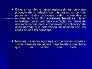 Otras en cambio si tienen repercusiones, pero son producto de mi relación con las cosas, no con las personas. Estas acciones están sometidas a normas técnicas. Son  acciones técnicas . Hacer mi trabajo, pintar una casa o arreglar los frenos de una moto requieren el conocimiento y aplicación de unas normas que determinan mi relación con las cosas no con las personas.  Ninguna de estas acciones son acciones morales. Todas carecen de alguna característica que hace que una acción sea moral.  