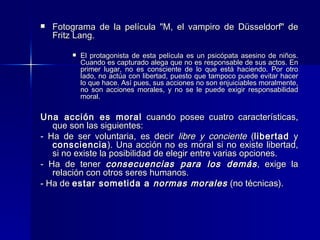 Fotograma de la película "M, el vampiro de Düsseldorf" de Fritz Lang.  El protagonista de esta película es un psicópata asesino de niños. Cuando es capturado alega que no es responsable de sus actos. En primer lugar, no es consciente de lo que está haciendo. Por otro lado, no actúa con libertad, puesto que tampoco puede evitar hacer lo que hace. Así pues, sus acciones no son enjuiciables moralmente, no son acciones morales, y no se le puede exigir responsabilidad moral.    Una acción es moral  cuando posee cuatro características, que son las siguientes: - Ha de ser voluntaria, es decir  libre y conciente  ( libertad  y  consciencia ). Una acción no es moral si no existe libertad, si no existe la posibilidad de elegir entre varias opciones. - Ha de tener  consecuencias para los demás , exige la relación con otros seres humanos. - Ha de  estar sometida a  normas morales  (no técnicas).  