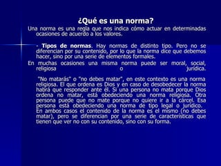 ¿Qué es una norma?   Una norma es una regla que nos indica cómo actuar en determinadas ocasiones de acuerdo a los valores.  -  Tipos de normas . Hay normas de distinto tipo. Pero no se diferencian por su contenido, por lo que la norma dice que debemos hacer, sino por una serie de elementos formales.  En muchas ocasiones una misma norma puede ser moral, social, religiosa o jurídica.  "No matarás" o "no debes matar", en este contexto es una norma religiosa. El que ordena es Dios y en caso de desobedecer la norma habrá que responder ante él. Si una persona no mata porque Dios ordena no matar, está obedeciendo una norma religiosa. Otra persona puede que no mate porque no quiere ir a la cárcel. Esa persona está obedeciendo una norma de tipo legal o jurídico.  En ambos casos el contenido de la norma es el mismo (no debes matar), pero se diferencian por una serie de características que tienen que ver no con su contenido, sino con su forma.  
