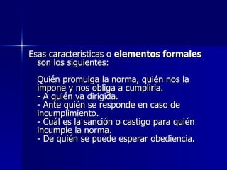 Esas características o  elementos formales  son los siguientes: Quién promulga la norma, quién nos la impone y nos obliga a cumplirla. - A quién va dirigida. - Ante quién se responde en caso de incumplimiento. - Cuál es la sanción o castigo para quién incumple la norma. - De quién se puede esperar obediencia.  