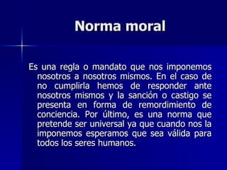 Norma moral Es una regla o mandato que nos imponemos nosotros a nosotros mismos. En el caso de no cumplirla hemos de responder ante nosotros mismos y la sanción o castigo se presenta en forma de remordimiento de conciencia. Por último, es una norma que pretende ser universal ya que cuando nos la imponemos esperamos que sea válida para todos los seres humanos.  