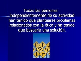 Todas las personas independientemente de su actividad han tenido que plantearse problemas relacionados con la ética y ha tenido que buscarle una solución. 