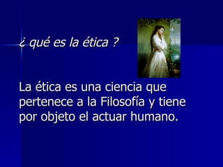 ¿ qué es la ética ? La ética es una ciencia que pertenece a la Filosofía y tiene por objeto el actuar humano. 