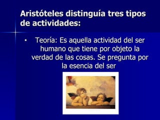 Aristóteles distinguía tres tipos de actividades: Teoría: Es aquella actividad del ser humano que tiene por objeto la verdad de las cosas. Se pregunta por la esencia del ser  