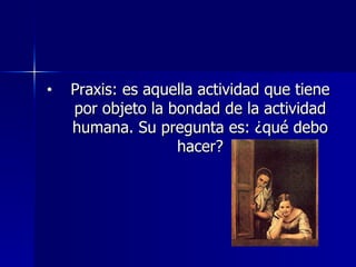 Praxis: es aquella actividad que tiene por objeto la bondad de la actividad humana. Su pregunta es: ¿qué debo hacer? 