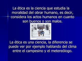 La ética es la ciencia que estudia la moralidad del obrar humano, es decir, considera los actos humanos en cuanto son buenos o son malos. La ética es una ciencia, la diferencia se puede ver por ejemplo hablando del clima entre el campesino y el metereólogo. 