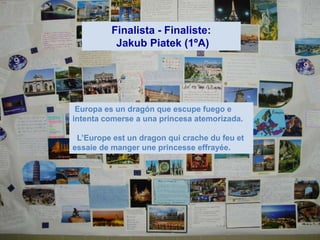 Finalista - Finaliste:
           Jakub Piatek (1ºA)




 Europa es un dragón que escupe fuego e
intenta comerse a una princesa atemorizada.

 L’Europe est un dragon qui crache du feu et
essaie de manger une princesse effrayée.
 