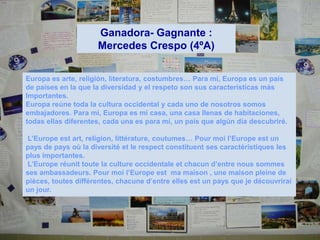 Ganadora- Gagnante :
                     Mercedes Crespo (4ºA)


Europa es arte, religión, literatura, costumbres… Para mí, Europa es un país
de países en la que la diversidad y el respeto son sus características más
Importantes.
Europa reúne toda la cultura occidental y cada uno de nosotros somos
embajadores. Para mí, Europa es mi casa, una casa llenas de habitaciones,
todas ellas diferentes, cada una es para mí, un país que algún día descubriré.

L’Europe est art, religion, littérature, coutumes… Pour moi l’Europe est un
pays de pays où la diversité et le respect constituent ses caractéristiques les
plus importantes.
L’Europe réunit toute la culture occidentale et chacun d’entre nous sommes
ses ambassadeurs. Pour moi l’Europe est ma maison , une maison pleine de
pièces, toutes différentes, chacune d’entre elles est un pays que je découvrirai
un jour.
 