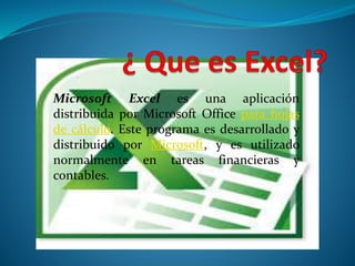 Microsoft Excel es una aplicación 
distribuida por Microsoft Office para hojas 
de cálculo. Este programa es desarrollado y 
distribuido por Microsoft, y es utilizado 
normalmente en tareas financieras y 
contables. 
 