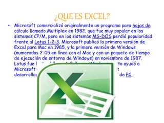 ¿QUE ES EXCEL? 
• Microsoft comercializó originalmente un programa para hojas de 
cálculo llamado Multiplex en 1982, que fue muy popular en los 
sistemas CP/M, pero en los sistemas MS-DOS perdió popularidad 
frente al Lotus 1-2-3. Microsoft publicó la primera versión de 
Excel para Mac en 1985, y la primera versión de Windows 
(numeradas 2-05 en línea con el Mac y con un paquete de tiempo 
de ejecución de entorno de Windows) en noviembre de 1987. 
Lotus fue lenta al llevar 1-2-3 para Windows y esto ayudó a 
Microsoft a alcanzar la posición de los principales 
desarrolladores de software para hoja de cálculo de PC, 
 