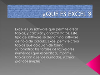 Excel es un software que permite crear 
tablas, y calcular y analizar datos. Este 
tipo de software se denomina software 
de hoja de cálculo. Excel permite crear 
tablas que calculan de forma 
automática los totales de los valores 
numéricos que especifica, imprimir 
tablas con diseños cuidados, y crear 
gráficos simples. 
 